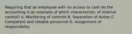 Requiring that an employee with no access to cash do the accounting is an example of which characteristic of internal​ control? A. Monitoring of controls B. Separation of duties C. Competent and reliable personnel D. Assignment of responsibility