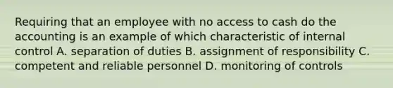 Requiring that an employee with no access to cash do the accounting is an example of which characteristic of internal control A. separation of duties B. assignment of responsibility C. competent and reliable personnel D. monitoring of controls