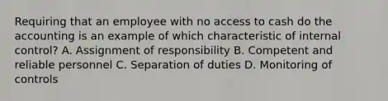 Requiring that an employee with no access to cash do the accounting is an example of which characteristic of internal control? A. Assignment of responsibility B. Competent and reliable personnel C. Separation of duties D. Monitoring of controls