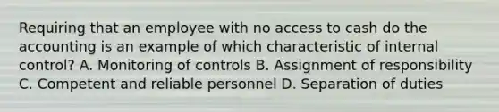 Requiring that an employee with no access to cash do the accounting is an example of which characteristic of internal​ control? A. Monitoring of controls B. Assignment of responsibility C. Competent and reliable personnel D. Separation of duties