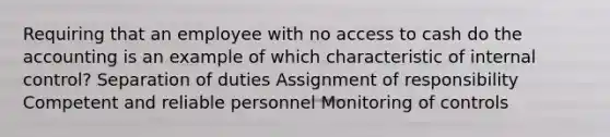 Requiring that an employee with no access to cash do the accounting is an example of which characteristic of internal control? Separation of duties Assignment of responsibility Competent and reliable personnel Monitoring of controls