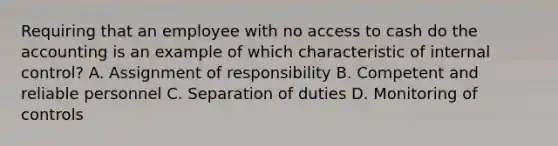 Requiring that an employee with no access to cash do the accounting is an example of which characteristic of internal​ control? A. Assignment of responsibility B. Competent and reliable personnel C. Separation of duties D. Monitoring of controls