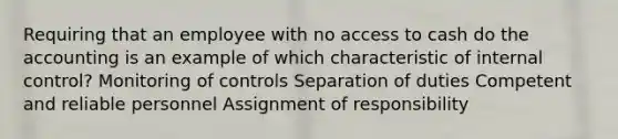 Requiring that an employee with no access to cash do the accounting is an example of which characteristic of internal​ control? Monitoring of controls Separation of duties Competent and reliable personnel Assignment of responsibility