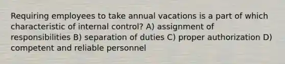 Requiring employees to take annual vacations is a part of which characteristic of internal control? A) assignment of responsibilities B) separation of duties C) proper authorization D) competent and reliable personnel