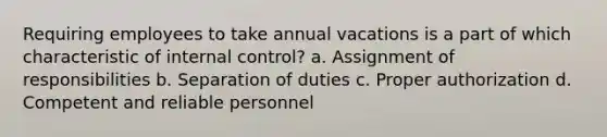 Requiring employees to take annual vacations is a part of which characteristic of internal control? a. Assignment of responsibilities b. Separation of duties c. Proper authorization d. Competent and reliable personnel