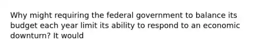 Why might requiring the federal government to balance its budget each year limit its ability to respond to an economic downturn? It would