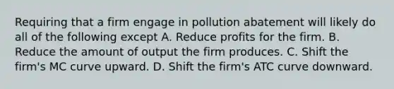 Requiring that a firm engage in pollution abatement will likely do all of the following except A. Reduce profits for the firm. B. Reduce the amount of output the firm produces. C. Shift the firm's MC curve upward. D. Shift the firm's ATC curve downward.