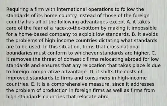 Requiring a firm with international operations to follow the standards of its home country instead of those of the foreign country has all of the following advantages except A. it takes care of the fear of a race-to-the-bottom by making it impossible for a home-based company to exploit low standards. B. it avoids the problems of high-income countries dictating what standards are to be used. In this​ situation, firms that cross national boundaries must conform to whichever standards are higher. C. it removes the threat of domestic firms relocating abroad for low standards and ensures that any relocation that takes place is due to foreign comparative advantage. D. it shifts the costs of improved standards to firms and consumers in high-income countries. E. it is a comprehensive​ measure, since it addresses the problem of production in foreign firms as well as firms from high-standards countries that relocate abro