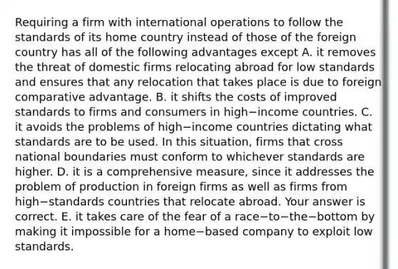 Requiring a firm with international operations to follow the standards of its home country instead of those of the foreign country has all of the following advantages except A. it removes the threat of domestic firms relocating abroad for low standards and ensures that any relocation that takes place is due to foreign comparative advantage. B. it shifts the costs of improved standards to firms and consumers in high−income countries. C. it avoids the problems of high−income countries dictating what standards are to be used. In this​ situation, firms that cross national boundaries must conform to whichever standards are higher. D. it is a comprehensive​ measure, since it addresses the problem of production in foreign firms as well as firms from high−standards countries that relocate abroad. Your answer is correct. E. it takes care of the fear of a race−to−the−bottom by making it impossible for a home−based company to exploit low standards.