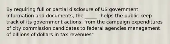 By requiring full or partial disclosure of US government information and documents, the _____ "helps the public keep track of its government actions, from the campaign expenditures of city commission candidates to federal agencies management of billions of dollars in tax revenues"