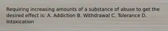 Requiring increasing amounts of a substance of abuse to get the desired effect is: A. Addiction B. Withdrawal C. Tolerance D. Intoxication