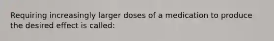 Requiring increasingly larger doses of a medication to produce the desired effect is called: