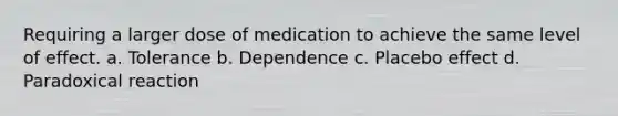 Requiring a larger dose of medication to achieve the same level of effect. a. Tolerance b. Dependence c. Placebo effect d. Paradoxical reaction