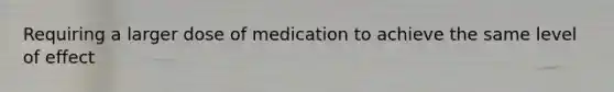 Requiring a larger dose of medication to achieve the same level of effect