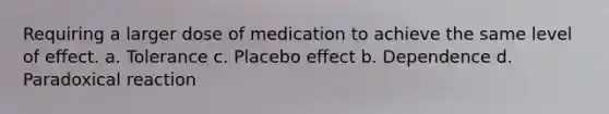 Requiring a larger dose of medication to achieve the same level of effect. a. Tolerance c. Placebo effect b. Dependence d. Paradoxical reaction