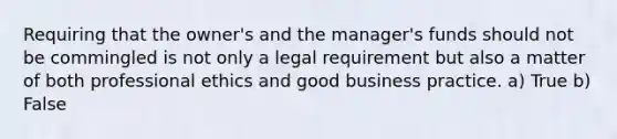 Requiring that the owner's and the manager's funds should not be commingled is not only a legal requirement but also a matter of both professional ethics and good business practice. a) True b) False