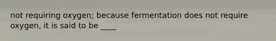 not requiring oxygen; because fermentation does not require oxygen, it is said to be ____