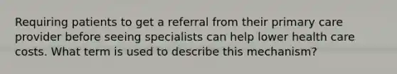 Requiring patients to get a referral from their primary care provider before seeing specialists can help lower health care costs. What term is used to describe this mechanism?