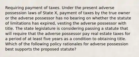 Requiring payment of taxes. Under the present adverse possession laws of State X, payment of taxes by the true owner or the adverse possessor has no bearing on whether the statute of limitations has expired, vesting the adverse possessor with title. The state legislature is considering passing a statute that will require that the adverse possessor pay real estate taxes for a period of at least five years as a condition to obtaining title. Which of the following policy rationales for adverse possession best supports the proposed statute?