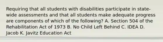 Requiring that all students with disabilities participate in state-wide assessments and that all students make adequate progress are components of which of the following? A. Section 504 of the Rehabilitation Act of 1973 B. No Child Left Behind C. IDEA D. Jacob K. Javitz Education Act