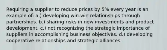 Requiring a supplier to reduce prices by 5% every year is an example of: a.) developing win-win relationships through partnerships. b.) sharing risks in new investments and product development. c.) not recognizing the strategic importance of suppliers in accomplishing business objectives. d.) developing cooperative relationships and strategic alliances.