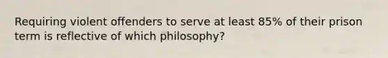 Requiring violent offenders to serve at least 85% of their prison term is reflective of which philosophy?