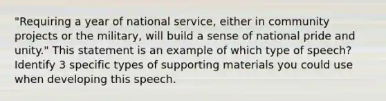 "Requiring a year of national service, either in community projects or the military, will build a sense of national pride and unity." This statement is an example of which type of speech? Identify 3 specific types of supporting materials you could use when developing this speech.