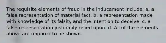 The requisite elements of fraud in the inducement include: a. a false representation of material fact. b. a representation made with knowledge of its falsity and the intention to deceive. c. a false representation justifiably relied upon. d. All of the elements above are required to be shown.