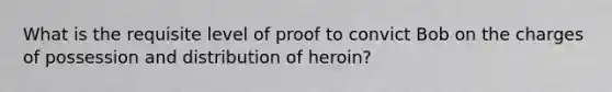 What is the requisite level of proof to convict Bob on the charges of possession and distribution of heroin?