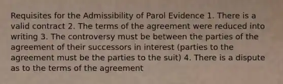 Requisites for the Admissibility of Parol Evidence 1. There is a valid contract 2. The terms of the agreement were reduced into writing 3. The controversy must be between the parties of the agreement of their successors in interest (parties to the agreement must be the parties to the suit) 4. There is a dispute as to the terms of the agreement