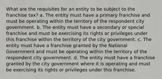 What are the requisites for an entity to be subject to the franchise tax? a. The entity must have a primary franchise and must be operating within the territory of the respondent city government. b. The entity must have a secondary or special franchise and must be exercising its rights or privileges under this franchise within the territory of the city government. c. The entity must have a franchise granted by the National Government and must be operating within the territory of the respondent city government. d. The entity must have a franchise granted by the city government where it is operating and must be exercising its rights or privileges under this franchise.