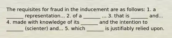 The requisites for fraud in the inducement are as follows: 1. a _______ representation... 2. of a _______ ... 3. that is _______ and... 4. made with knowledge of its _______ and the intention to _______ (scienter) and... 5. which _______ is justifiably relied upon.