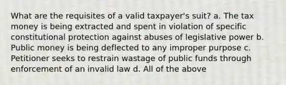 What are the requisites of a valid taxpayer's suit? a. The tax money is being extracted and spent in violation of specific constitutional protection against abuses of legislative power b. Public money is being deflected to any improper purpose c. Petitioner seeks to restrain wastage of public funds through enforcement of an invalid law d. All of the above