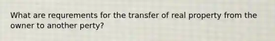 What are requrements for the transfer of real property from the owner to another perty?