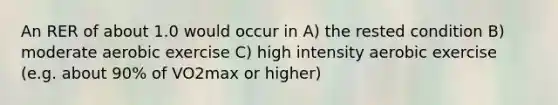 An RER of about 1.0 would occur in A) the rested condition B) moderate aerobic exercise C) high intensity aerobic exercise (e.g. about 90% of VO2max or higher)