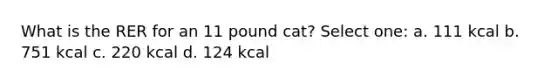 What is the RER for an 11 pound cat? Select one: a. 111 kcal b. 751 kcal c. 220 kcal d. 124 kcal