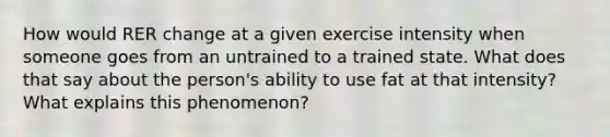 How would RER change at a given exercise intensity when someone goes from an untrained to a trained state. What does that say about the person's ability to use fat at that intensity? What explains this phenomenon?