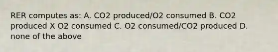 RER computes as: A. CO2 produced/O2 consumed B. CO2 produced X O2 consumed C. O2 consumed/CO2 produced D. none of the above