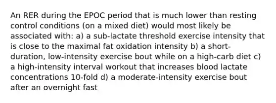 An RER during the EPOC period that is much lower than resting control conditions (on a mixed diet) would most likely be associated with: a) a sub-lactate threshold exercise intensity that is close to the maximal fat oxidation intensity b) a short-duration, low-intensity exercise bout while on a high-carb diet c) a high-intensity interval workout that increases blood lactate concentrations 10-fold d) a moderate-intensity exercise bout after an overnight fast