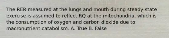 The RER measured at the lungs and mouth during steady-state exercise is assumed to reflect RQ at the mitochondria, which is the consumption of oxygen and carbon dioxide due to macronutrient catabolism. A. True B. False