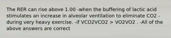 The RER can rise above 1.00 -when the buffering of lactic acid stimulates an increase in alveolar ventilation to eliminate CO2 -during very heavy exercise. -if VCO2VCO2 > VO2VO2 . -All of the above answers are correct