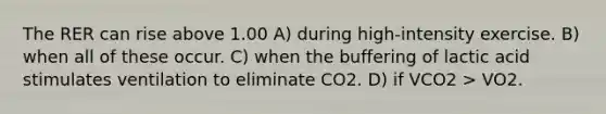 The RER can rise above 1.00 A) during high-intensity exercise. B) when all of these occur. C) when the buffering of lactic acid stimulates ventilation to eliminate CO2. D) if VCO2 > VO2.