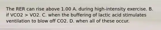 The RER can rise above 1.00 A. during high-intensity exercise. B. if VCO2 > VO2. C. when the buffering of lactic acid stimulates ventilation to blow off CO2. D. when all of these occur.