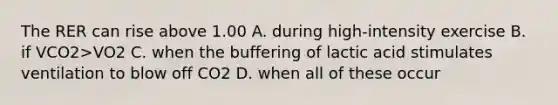 The RER can rise above 1.00 A. during high-intensity exercise B. if VCO2>VO2 C. when the buffering of lactic acid stimulates ventilation to blow off CO2 D. when all of these occur