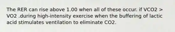 The RER can rise above 1.00 when all of these occur. if VCO2 > VO2 .during high-intensity exercise when the buffering of lactic acid stimulates ventilation to eliminate CO2.