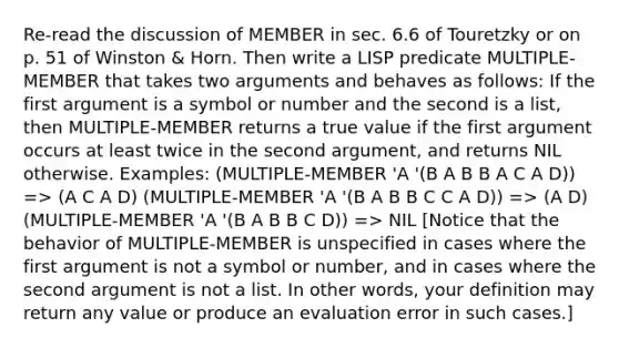 Re-read the discussion of MEMBER in sec. 6.6 of Touretzky or on p. 51 of Winston & Horn. Then write a LISP predicate MULTIPLE-MEMBER that takes two arguments and behaves as follows: If the first argument is a symbol or number and the second is a list, then MULTIPLE-MEMBER returns a true value if the first argument occurs at least twice in the second argument, and returns NIL otherwise. Examples: (MULTIPLE-MEMBER 'A '(B A B B A C A D)) => (A C A D) (MULTIPLE-MEMBER 'A '(B A B B C C A D)) => (A D) (MULTIPLE-MEMBER 'A '(B A B B C D)) => NIL [Notice that the behavior of MULTIPLE-MEMBER is unspecified in cases where the first argument is not a symbol or number, and in cases where the second argument is not a list. In other words, your definition may return any value or produce an evaluation error in such cases.]