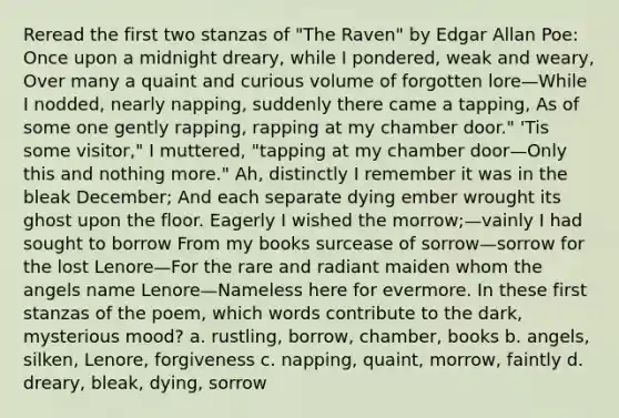 Reread the first two stanzas of "The Raven" by Edgar Allan Poe: Once upon a midnight dreary, while I pondered, weak and weary, Over many a quaint and curious volume of forgotten lore—While I nodded, nearly napping, suddenly there came a tapping, As of some one gently rapping, rapping at my chamber door." 'Tis some visitor," I muttered, "tapping at my chamber door—Only this and nothing more." Ah, distinctly I remember it was in the bleak December; And each separate dying ember wrought its ghost upon the floor. Eagerly I wished the morrow;—vainly I had sought to borrow From my books surcease of sorrow—sorrow for the lost Lenore—For the rare and radiant maiden whom the angels name Lenore—Nameless here for evermore. In these first stanzas of the poem, which words contribute to the dark, mysterious mood? a. rustling, borrow, chamber, books b. angels, silken, Lenore, forgiveness c. napping, quaint, morrow, faintly d. dreary, bleak, dying, sorrow