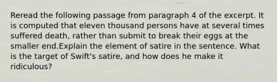 Reread the following passage from paragraph 4 of the excerpt. It is computed that eleven thousand persons have at several times suffered death, rather than submit to break their eggs at the smaller end.Explain the element of satire in the sentence. What is the target of Swift's satire, and how does he make it ridiculous?