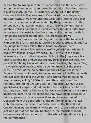 Reread the following section. 11 Sometimes it is the other way around. A white person is set down in our midst, but the contrast is just as sharp for me. For instance, when I sit in the drafty basement that is The New World Cabaret with a white person, my color comes. We enter chatting about any little nothing that we have in common and are seated by the jazz waiters. In the abrupt way that jazz orchestras have, this one plunges into a number. It loses no time in circumlocutions, but gets right down to business. It constricts the thorax and splits the heart with its tempo and narcotic harmonies. This orchestra grows rambunctious, rears on its hind legs and attacks the tonal veil with primitive fury, rending it, clawing it until it breaks through to the jungle beyond. I follow those heathen—follow them exultingly. I dance wildly inside myself; I yell within, I whoop; I shake my assegai above my head, I hurl it true to the mark yeeeeooww! I am in the jungle and living in the jungle way. My face is painted red and yellow and my body is painted blue. My pulse is throbbing like a war drum. I want to slaughter something—give pain, give death to what, I do not know. But the piece ends. The men of the orchestra wipe their lips and rest their fingers. I creep back slowly to the veneer we call civilization with the last tone and find the white friend sitting motionless in his seat, smoking calmly.12 "Good music they have here," he remarks, drumming the table with his fingertips.13 Music! The great blobs of purple and red emotion have not touched him. He has only heard what I felt. He is far away and I see him but dimly across the ocean and the continent that have fallen between us. He is so pale with his whiteness then and I am so colored. Question From the description of the performance at the jazz club, the reader can infer that Select one: a. the New World Cabaret does not have many white patrons. b. the author values jazz as a part of her cultural heritage. c. the musicians in the orchestra are African American. d. the white friend did not enjoy the performance.