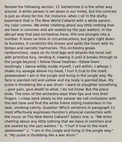 Reread the following section. 11 Sometimes it is the other way around. A white person is set down in our midst, but the contrast is just as sharp for me. For instance, when I sit in the drafty basement that is The New World Cabaret with a white person, my color comes. We enter chatting about any little nothing that we have in common and are seated by the jazz waiters. In the abrupt way that jazz orchestras have, this one plunges into a number. It loses no time in circumlocutions, but gets right down to business. It constricts the thorax and splits the heart with its tempo and narcotic harmonies. This orchestra grows rambunctious, rears on its hind legs and attacks the tonal veil with primitive fury, rending it, clawing it until it breaks through to the jungle beyond. I follow those heathen—follow them exultingly. I dance wildly inside myself; I yell within, I whoop; I shake my assegai above my head, I hurl it true to the mark yeeeeooww! I am in the jungle and living in the jungle way. My face is painted red and yellow and my body is painted blue. My pulse is throbbing like a war drum. I want to slaughter something—give pain, give death to what, I do not know. But the piece ends. The men of the orchestra wipe their lips and rest their fingers. I creep back slowly to the veneer we call civilization with the last tone and find the white friend sitting motionless in his seat, smoking calmly. Question Which sentence in paragraph 11 most effectively expresses Hurston's physical connection with the music at The New World Cabaret? Select one: a. "We enter chatting about any little nothing that we have in common and are seated by the jazz waiters." b. "I hurl it true to the mark yeeeooww!" c. "I am in the jungle and living in the jungle way." d. "My pulse is throbbing like a war drum."